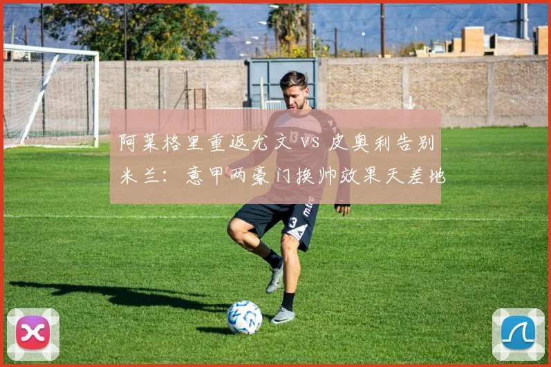 阿莱格里重返尤文 vs 皮奥利告别米兰：意甲两豪门换帅效果天差地别