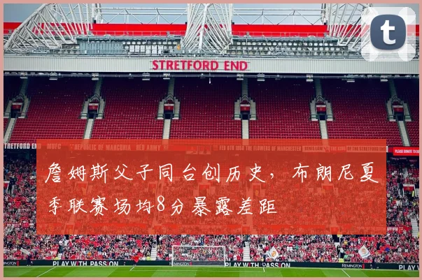 詹姆斯父子同台创历史,布朗尼夏季联赛场均8分暴露差距