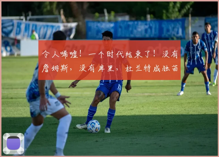令人唏嘘！一个时代结束了！没有詹姆斯，没有库里，杜兰特成独苗