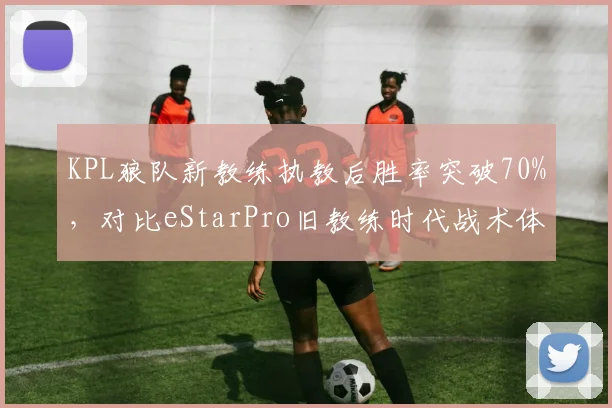 KPL狼队新教练执教后胜率突破70%,对比eStarPro旧教练时代战术体系僵化