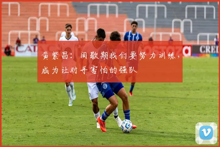 黄紫昌：间歇期我们要努力训练，成为让对手害怕的强队