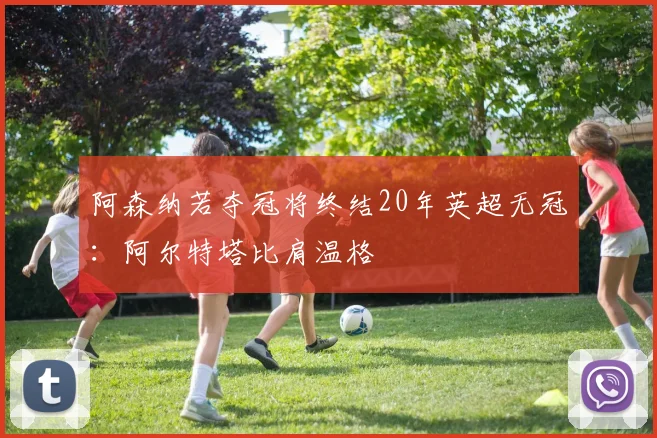 阿森纳若夺冠将终结20年英超无冠:阿尔特塔比肩温格