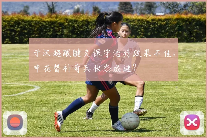 于汉超跟腱炎保守治疗效果不佳,申花替补奇兵状态成谜?